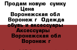 Продам новую  сумку › Цена ­ 2 300 - Воронежская обл., Воронеж г. Одежда, обувь и аксессуары » Аксессуары   . Воронежская обл.,Воронеж г.